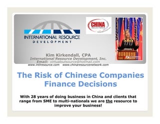 The Risk of Chinese CompaniesThe Risk of Chinese Companies
Finance DecisionsFinance Decisions
Kim Kirkendall, CPA
International Resource Development, Inc.
Email: virtualoutsource@hotmail.com
www.intlresource.com www.chinaresourcenetwork.com
With 28 years of doing business in China and clients that
range from SME to multi-nationals we are the resource to
improve your business!
 