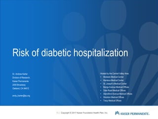 Risk of diabetic hospitalization
Dr. Andrew Karter
Division of Research,
Kaiser Permanente
2000 Broadway
Oakland, CA 94612
andy.j.karter@kp.org
1 | Copyright © 2017 Kaiser Foundation Health Plan, Inc.
Hosted by the Central Valley Area
• Modesto Medical Center
• Manteca Medical Center
• St. Joseph’s Medical Center
• Bangs Avenue Medical Offices
• Dale Road Medical Offices
• Standiford Avenue Medical Offices
• Stockton Medical Offices
• Tracy Medical Offices
 