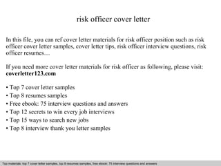 risk officer cover letter 
In this file, you can ref cover letter materials for risk officer position such as risk 
officer cover letter samples, cover letter tips, risk officer interview questions, risk 
officer resumes… 
If you need more cover letter materials for risk officer as following, please visit: 
coverletter123.com 
• Top 7 cover letter samples 
• Top 8 resumes samples 
• Free ebook: 75 interview questions and answers 
• Top 12 secrets to win every job interviews 
• Top 15 ways to search new jobs 
• Top 8 interview thank you letter samples 
Top materials: top 7 cover letter samples, top 8 Interview resumes samples, questions free and ebook: answers 75 – interview free download/ questions pdf and answers 
ppt file 
 