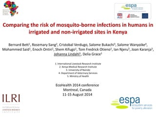 Comparing the risk of mosquito-borne infections in humans in irrigated and non-irrigated sites in Kenya Bernard Bett1, Rosemary Sang2, Cristobal Verdugo, Salome Bukachi3, Salome Wanyoike4, Mohammed Said1, Enoch Ontiri1, Shem Kifugo1, Tom Fredrick Otieno1, Ian Njeru5, Joan Karanja5, Johanna Lindahl1, Delia Grace1 1. International Livestock Research Institute 2. Kenya Medical Research Institute 3. University of Nairobi 4. Department of Veterinary Services 5. Ministry of Health 
EcoHealth 2014 conference 
Montreal, Canada 
11-15 August 2014  