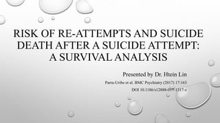 RISK OF RE-ATTEMPTS AND SUICIDE
DEATH AFTER A SUICIDE ATTEMPT:
A SURVIVAL ANALYSIS
Presented by Dr. Htein Lin
Parra-Uribe et al. BMC Psychiatry (2017) 17:163
DOI 10.1186/s12888-017-1317-z
 