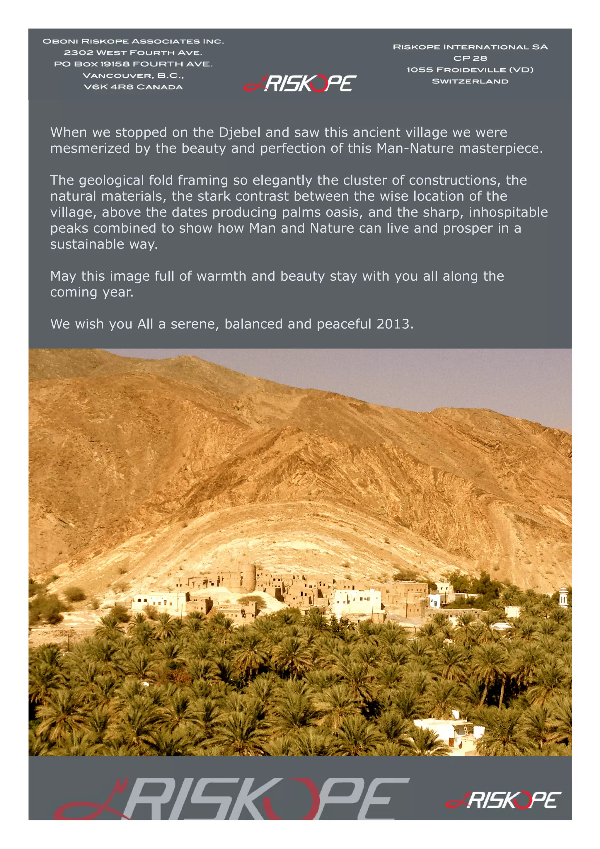 When we stopped on the Djebel and saw this ancient village we were
mesmerized by the beauty and perfection of this Man-Nature masterpiece.
The geological fold framing so elegantly the cluster of constructions, the
natural materials, the stark contrast between the wise location of the
village, above the dates producing palms oasis, and the sharp, inhospitable
peaks combined to show how Man and Nature can live and prosper in a
sustainable way.
May this image full of warmth and beauty stay with you all along the
coming year.
We wish you All a serene, balanced and peaceful 2013.