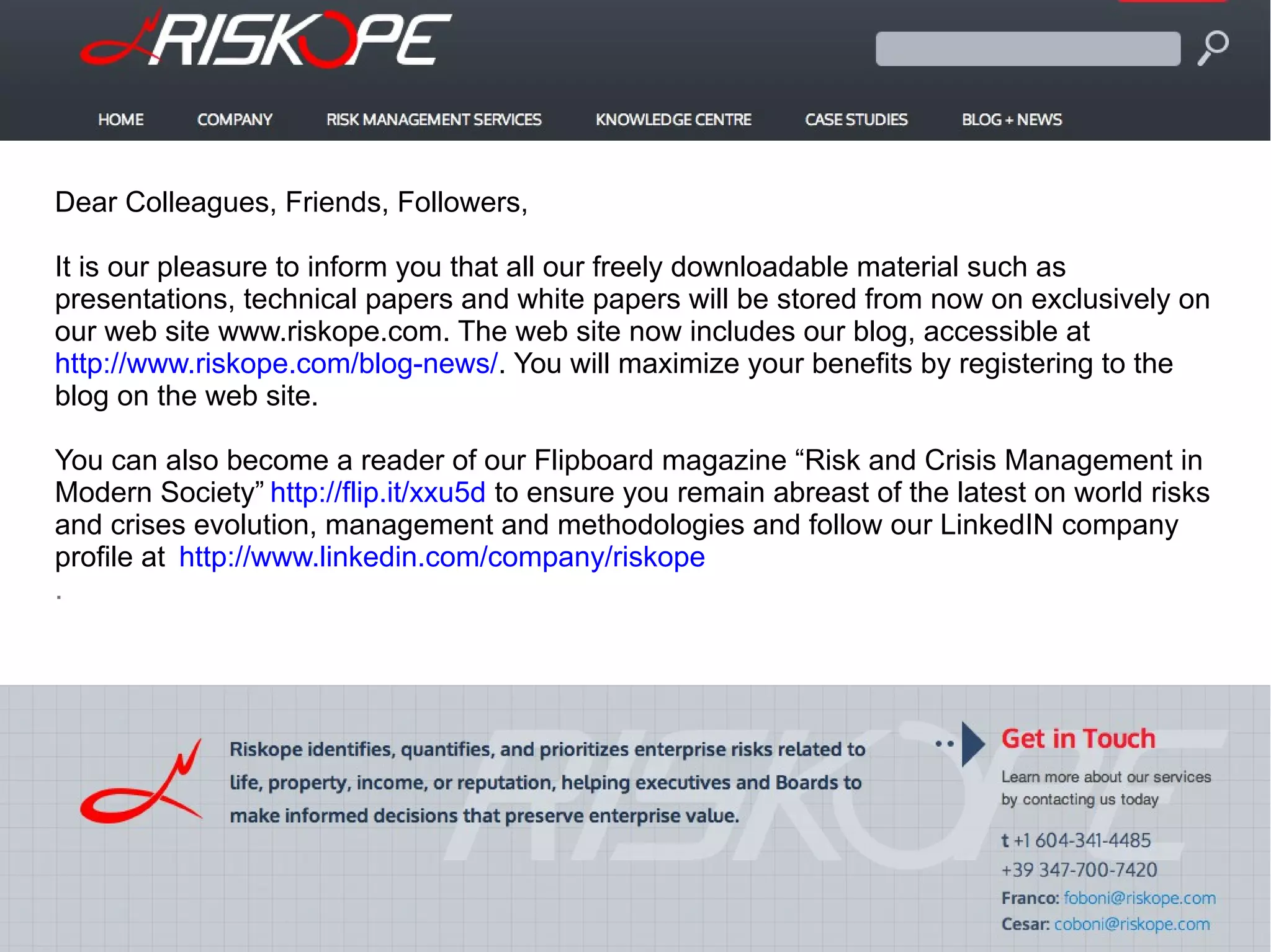 Dear Colleagues, Friends, Followers,
It is our pleasure to inform you that all our freely downloadable material such as
presentations, technical papers and white papers will be stored from now on exclusively on
our web site www.riskope.com. The web site now includes our blog, accessible at
http://www.riskope.com/blog-news/. You will maximize your benefits by registering to the
blog on the web site.
You can also become a reader of our Flipboard magazine “Risk and Crisis Management in
Modern Society” http://flip.it/xxu5d to ensure you remain abreast of the latest on world risks
and crises evolution, management and methodologies and follow our LinkedIN company
profile at http://www.linkedin.com/company/riskope
.