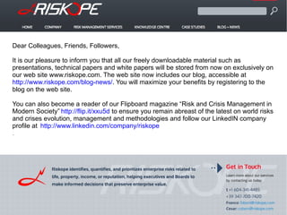 Dear Colleagues, Friends, Followers,
It is our pleasure to inform you that all our freely downloadable material such as
presentations, technical papers and white papers will be stored from now on exclusively on
our web site www.riskope.com. The web site now includes our blog, accessible at
http://www.riskope.com/blog-news/. You will maximize your benefits by registering to the
blog on the web site.
You can also become a reader of our Flipboard magazine “Risk and Crisis Management in
Modern Society” http://flip.it/xxu5d to ensure you remain abreast of the latest on world risks
and crises evolution, management and methodologies and follow our LinkedIN company
profile at http://www.linkedin.com/company/riskope
.
 