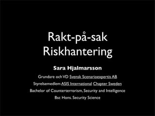 Rakt-på-sak 
Riskhantering 
Sara Hjalmarsson 
Grundare och VD Svensk Scenarioexpertis AB 
Styrelsemedlem ASIS International Chapter Sweden 
Bachelor of Counterterrorism, Security and Intelligence 
Bsc Hons. Security Science 
 