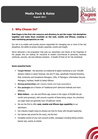 Media Pack & Rates
                           August 2011




1 Why Choose Us?
Risk Pages is the first risk resource and directory to put the major risk disciplines
together and make them available on the web, mobile and iPhone, creating a
new marketing perspective on risk.

Our aim is to enable and provide anyone responsible for managing one or more of the risk
disciplines, the ability to access industry expertise, events and insight.

We’ve delivered a risk proposition that puts our advertisers and clients at the fingertips of
the people who are looking for insurance & brokers (commercial & personal), business
continuity, security, risk and software solutions. A breath of fresh air for risk marketing!



Some essential facts:

   •   Target Market - We advertise via traditional & digital marketing to over 145,000
       decision makers in senior financial, risk and IT roles, specifically Financial Directors,
       Risk, Continuity and Compliance Managers, CIOs, IT Managers, Information Security
       Managers, Facilities, Health & Safety Officers
   •   Strong partnerships with industry bodies and trade associations
   •   Our packages are a fraction of ‘traditional print’ delivered methods and more
       effective.
   •   Web visitors – our site and iPhone app receive in the region of 85,000 hits per
       month (and growing!), with around a quarter of these being unique. As a directory
       our page views are generally over 375,000 per month.
   •   We are the first to offer web, mobile and iPhone App capability to our
       advertisers
   •   Our industry insight (news & articles) are free for those with thought leadership
   •   Our banner ads priced for the many, not the few!
   •   Complete control of your own account profile, campaigns including listing content,
       banner ads, events, & articles
 