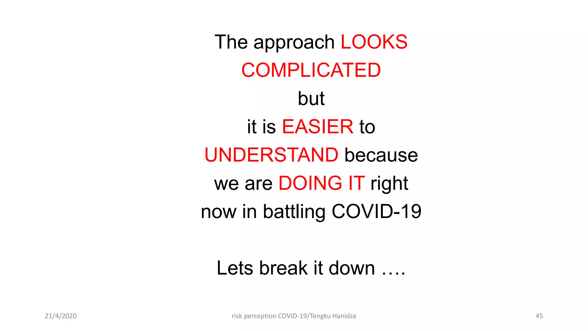 The approach LOOKS
COMPLICATED
but
it is EASIER to
UNDERSTAND because
we are DOING IT right
now in battling COVID-19
Lets break it down ….
21/4/2020 risk perception COVID-19/Tengku Hanidza 45
 