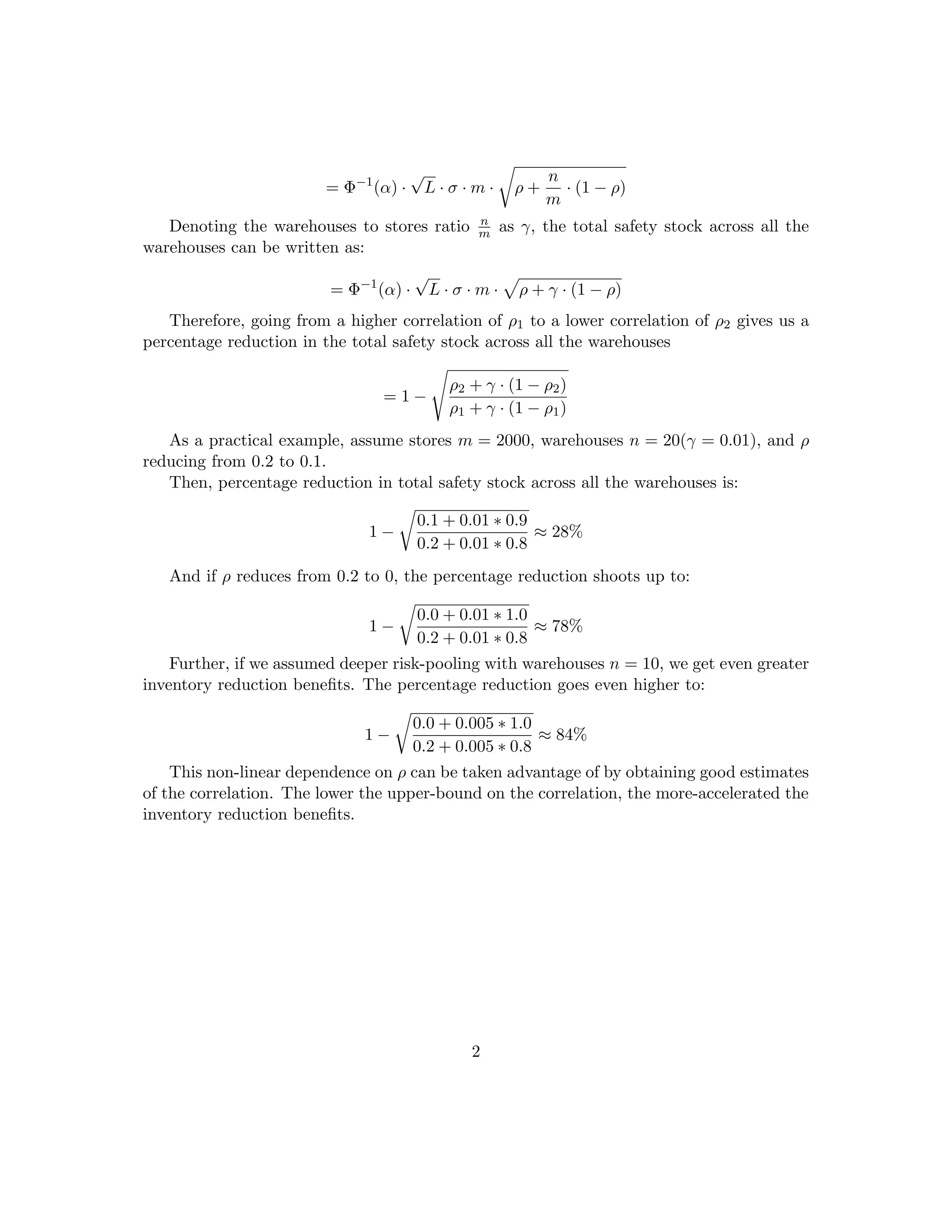 = Φ−1
(α) ·
√
L · σ · m · ρ +
n
m
· (1 − ρ)
Denoting the warehouses to stores ratio n
m as γ, the total safety stock across all the
warehouses can be written as:
= Φ−1
(α) ·
√
L · σ · m · ρ + γ · (1 − ρ)
Therefore, going from a higher correlation of ρ1 to a lower correlation of ρ2 gives us a
percentage reduction in the total safety stock across all the warehouses
= 1 −
ρ2 + γ · (1 − ρ2)
ρ1 + γ · (1 − ρ1)
As a practical example, assume stores m = 2000, warehouses n = 20(γ = 0.01), and ρ
reducing from 0.2 to 0.1.
Then, percentage reduction in total safety stock across all the warehouses is:
1 −
0.1 + 0.01 ∗ 0.9
0.2 + 0.01 ∗ 0.8
≈ 28%
And if ρ reduces from 0.2 to 0, the percentage reduction shoots up to:
1 −
0.0 + 0.01 ∗ 1.0
0.2 + 0.01 ∗ 0.8
≈ 78%
Further, if we assumed deeper risk-pooling with warehouses n = 10, we get even greater
inventory reduction beneﬁts. The percentage reduction goes even higher to:
1 −
0.0 + 0.005 ∗ 1.0
0.2 + 0.005 ∗ 0.8
≈ 84%
This non-linear dependence on ρ can be taken advantage of by obtaining good estimates
of the correlation. The lower the upper-bound on the correlation, the more-accelerated the
inventory reduction beneﬁts.
2
 