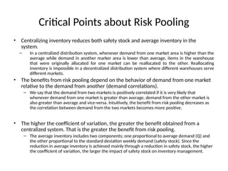 Critical Points about Risk Pooling
• Centralizing inventory reduces both safety stock and average inventory in the
system.
– In a centralized distribution system, whenever demand from one market area is higher than the
average while demand in another marker area is lower than average, items in the warehouse
that were originally allocated for one market can be reallocated to the other. Reallocating
inventory is impossible in a decentralized distribution system where different warehouses serve
different markets.
• The benefits from risk pooling depend on the behavior of demand from one market
relative to the demand from another (demand correlations).
– We say that the demand from two markets is positively correlated if it is very likely that
whenever demand from one market is greater than average, demand from the other market is
also greater than average and vice-versa. Intuitively, the benefit from risk pooling decreases as
the correlation between demand from the two markets becomes more positive.
• The higher the coefficient of variation, the greater the benefit obtained from a
centralized system. That is the greater the benefit from risk pooling.
– The average inventory includes two components; one proportional to average demand (Q) and
the other proportional to the standard deviation weekly demand (safety stock). Since the
reduction in average inventory is achieved mainly through a reduction in safety stock, the higher
the coefficient of variation, the larger the impact of safety stock on inventory management.
 