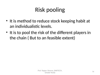• It is method to reduce stock keeping habit at
an individualistic levels.
• It is to pool the risk of the different players in
the chain ( But to an feasible extent)
Risk pooling
14
Prof. Rajeev Sharma, BIMTECH,
Greater Noida
 