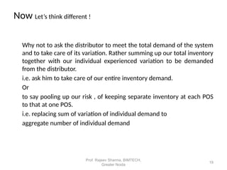 Now Let’s think different !
Why not to ask the distributor to meet the total demand of the system
and to take care of its variation. Rather summing up our total inventory
together with our individual experienced variation to be demanded
from the distributor.
i.e. ask him to take care of our entire inventory demand.
Or
to say pooling up our risk , of keeping separate inventory at each POS
to that at one POS.
i.e. replacing sum of variation of individual demand to
aggregate number of individual demand
19
Prof. Rajeev Sharma, BIMTECH,
Greater Noida
 