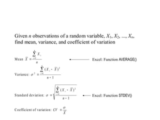 Given n observations of a random variable, X1, X2, ..., Xn,
find mean, variance, and coefficient of variation
Mean
n
X
X
n
i
i


 1
Variance:
1
)
(
1
2
2





n
X
X
n
i
i

Standard deviation:
1
)
(
1
2





n
X
X
n
i
i

Coefficient of variation:
X
CV


Excel: Function AVERAGE()
Excel: Function STDEV()
Quick Review of Statistics
 