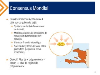 Consensus Mondial
 Pas de commencement a zéro
bâtir sur ce qui existe déjà:
 Système existant de financement
de la santé
 Modèles actuelles de prestations de
services et d’utilisation de ces
services
 Contexte financier et politique
 Succès du système de sante et les
points forts qui peuvent servir
d’exemples
 Objectif: Plus de « prépaiement » –
et non « plus de régime de
prépaiement »
11
 