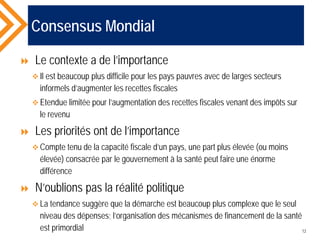 Consensus Mondial
 Le contexte a de l’importance
 Il est beaucoup plus difficile pour les pays pauvres avec de larges secteurs
informels d’augmenter les recettes fiscales
 Etendue limitée pour l’augmentation des recettes fiscales venant des impôts sur
le revenu
 Les priorités ont de l’importance
 Compte tenu de la capacité fiscale d’un pays, une part plus élevée (ou moins
élevée) consacrée par le gouvernement à la santé peut faire une énorme
différence
 N’oublions pas la réalité politique
 La tendance suggère que la démarche est beaucoup plus complexe que le seul
niveau des dépenses; l’organisation des mécanismes de financement de la santé
est primordial 12
 