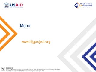 Abt Associates Inc.
In collaboration with:
Avenir Health | Broad Branch Associates | Development Alternatives Inc. (DAI) | Johns Hopkins Bloomberg School of Public Health (JHSPH) |
Results for Development Institute (R4D) | RTI International | Training Resources Group, Inc. (TRG)
Merci
www.hfgproject.org
 