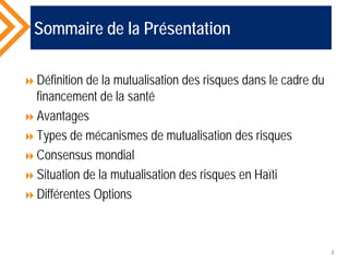 Sommaire de la Présentation
Définition de la mutualisation des risques dans le cadre du
financement de la santé
Avantages
Types de mécanismes de mutualisation des risques
Consensus mondial
Situation de la mutualisation des risques en Haïti
Différentes Options
2
 