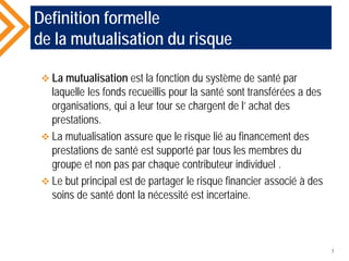 Definition formelle
de la mutualisation du risque
 La mutualisation est la fonction du système de santé par
laquelle les fonds recueillis pour la santé sont transférées a des
organisations, qui a leur tour se chargent de l’ achat des
prestations.
 La mutualisation assure que le risque lié au financement des
prestations de santé est supporté par tous les membres du
groupe et non pas par chaque contributeur individuel .
 Le but principal est de partager le risque financier associé à des
soins de santé dont la nécessité est incertaine.
7
 