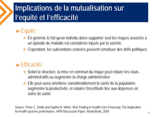Implications de la mutualisation sur
l’equité et l’efficacité
Equité:
 En général, le fait qu’un individu doive supporter seul les risques associés a
un épisode de maladie est considérée injuste par la société.
 Cependant, les subventions croisées peuvent constituer des défis politiques
Efficacité:
 Selon la structure, la mise en commun du risque peut réduire les couts
administratifs ou augmenter la charge administrative
 Elle peut aussi améliorer considérablement la santé de la population,
augmenter la productivité, et réduire l’incertitude liée aux dépenses en
soins de santé
Source: Peter C. Smith and Sophie N. Witter: Risk Pooling in Health Care Financing: The implication
for health systems performance, HPN Discussion Paper, World Bank, 2004 8
 