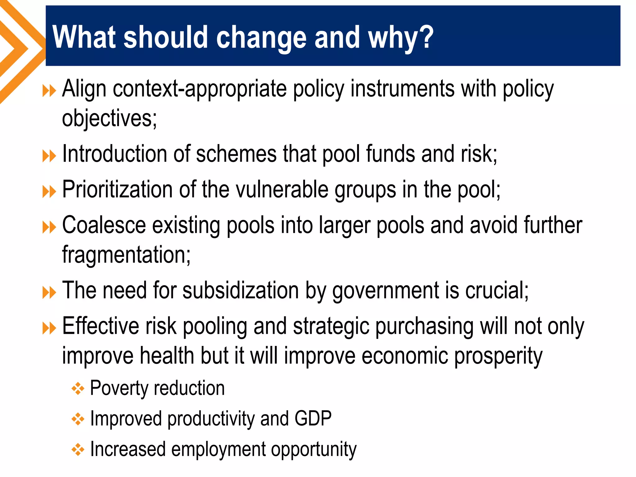 What should change and why?
Align context-appropriate policy instruments with policy
objectives;
Introduction of schemes that pool funds and risk;
Prioritization of the vulnerable groups in the pool;
Coalesce existing pools into larger pools and avoid further
fragmentation;
The need for subsidization by government is crucial;
Effective risk pooling and strategic purchasing will not only
improve health but it will improve economic prosperity
 Poverty reduction
 Improved productivity and GDP
 Increased employment opportunity
 