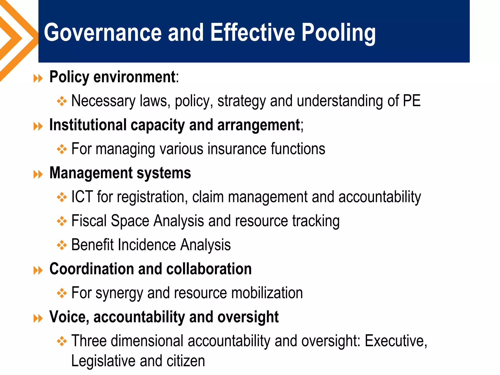 Governance and Effective Pooling
 Policy environment:
 Necessary laws, policy, strategy and understanding of PE
 Institutional capacity and arrangement;
 For managing various insurance functions
 Management systems
 ICT for registration, claim management and accountability
 Fiscal Space Analysis and resource tracking
 Benefit Incidence Analysis
 Coordination and collaboration
 For synergy and resource mobilization
 Voice, accountability and oversight
 Three dimensional accountability and oversight: Executive,
Legislative and citizen
 