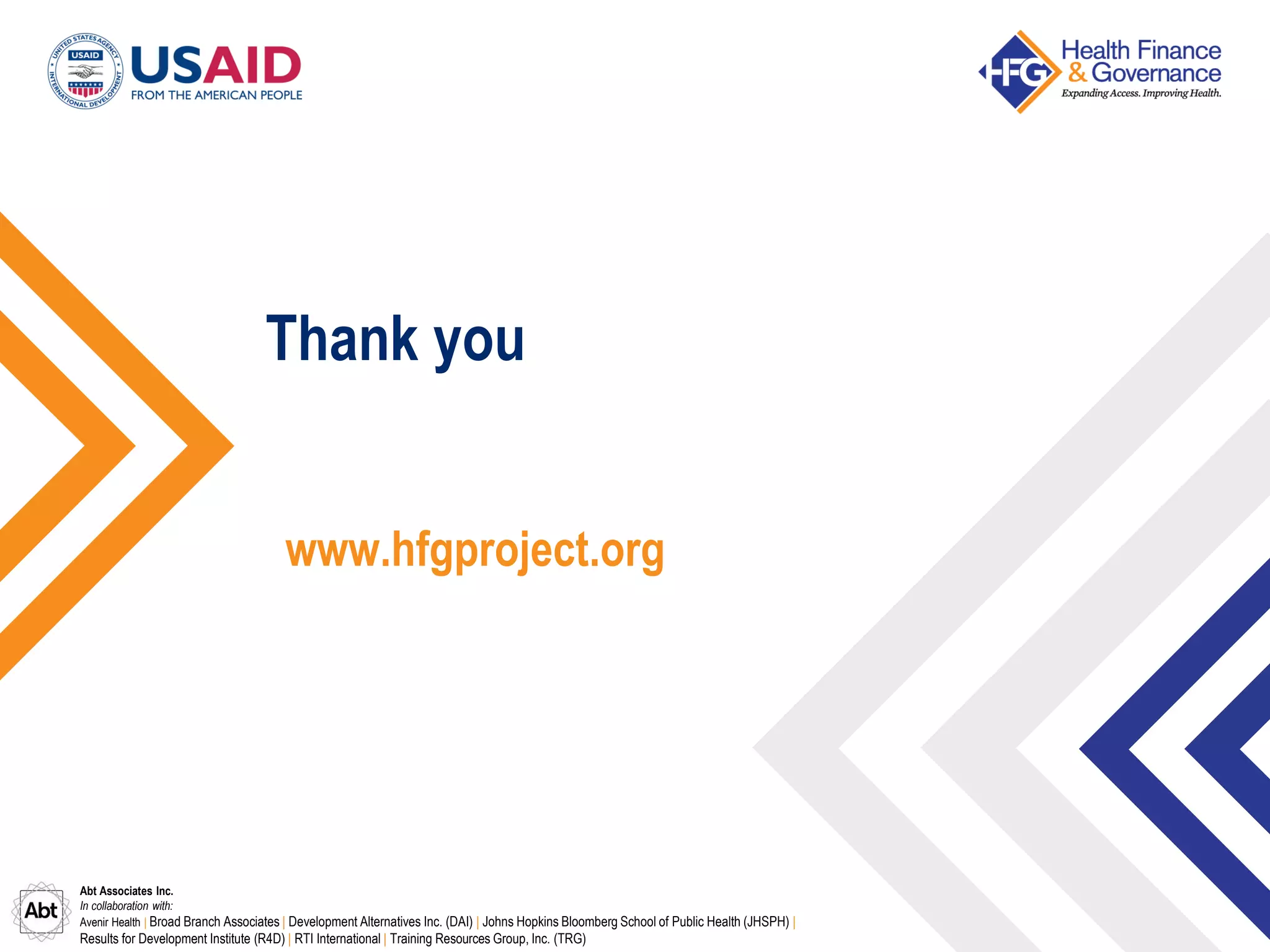 Abt Associates Inc.
In collaboration with:
Avenir Health | Broad Branch Associates | Development Alternatives Inc. (DAI) | Johns Hopkins Bloomberg School of Public Health (JHSPH) |
Results for Development Institute (R4D) | RTI International | Training Resources Group, Inc. (TRG)
Thank you
www.hfgproject.org
 