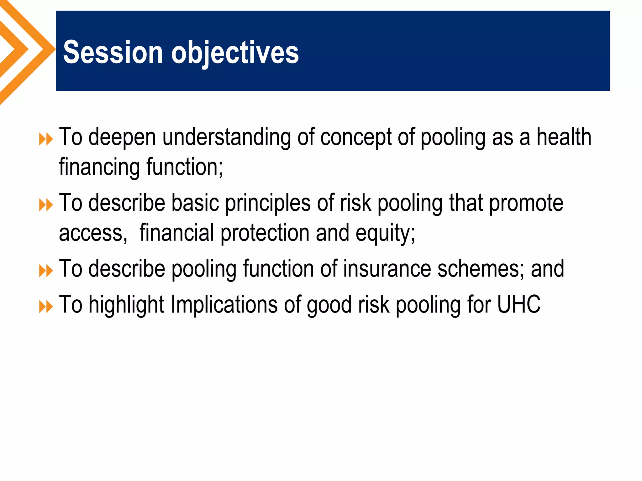 Session objectives
To deepen understanding of concept of pooling as a health
financing function;
To describe basic principles of risk pooling that promote
access, financial protection and equity;
To describe pooling function of insurance schemes; and
To highlight Implications of good risk pooling for UHC
 