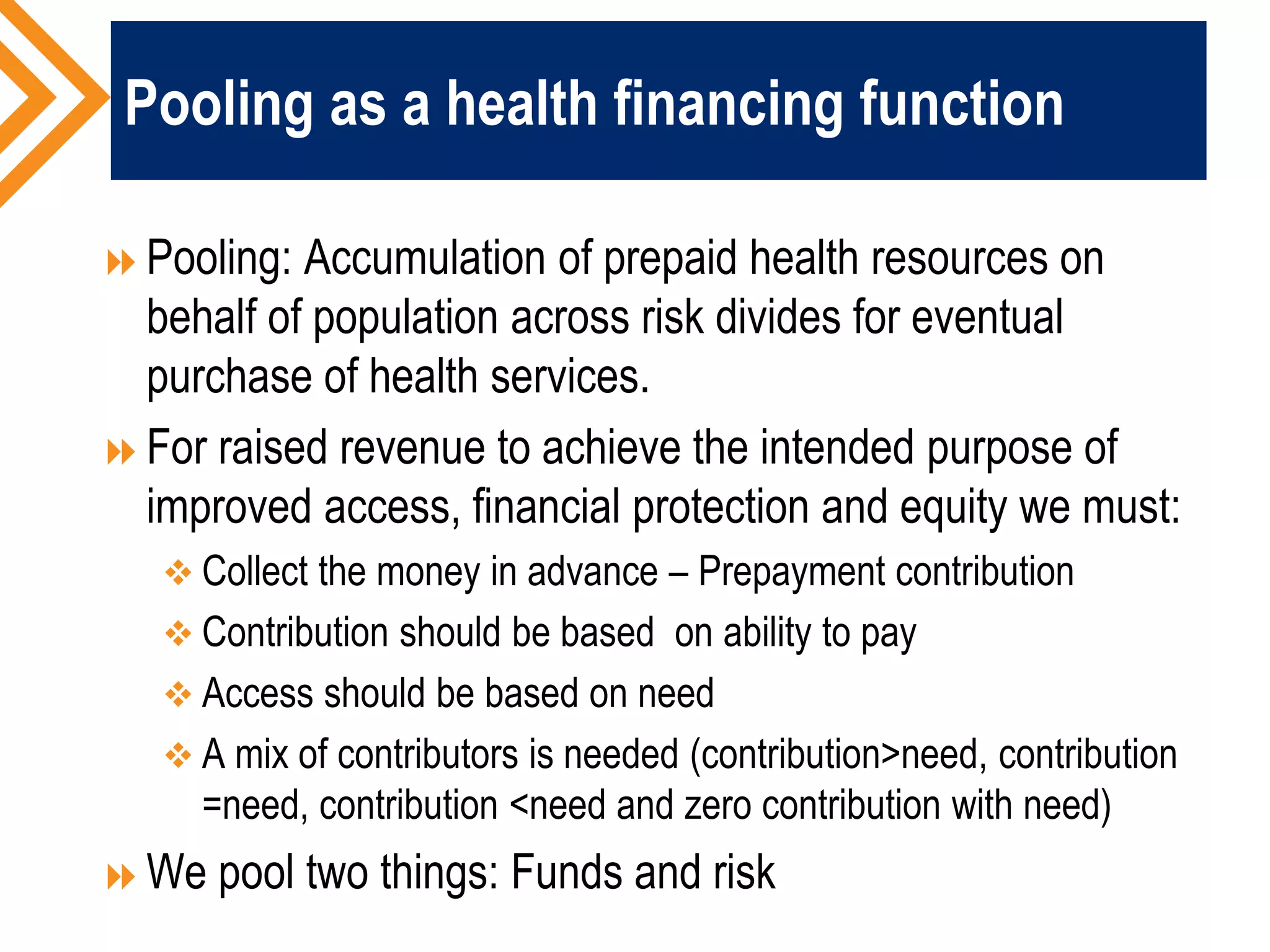 Pooling as a health financing function
Pooling: Accumulation of prepaid health resources on
behalf of population across risk divides for eventual
purchase of health services.
For raised revenue to achieve the intended purpose of
improved access, financial protection and equity we must:
 Collect the money in advance – Prepayment contribution
 Contribution should be based on ability to pay
 Access should be based on need
 A mix of contributors is needed (contribution>need, contribution
=need, contribution <need and zero contribution with need)
We pool two things: Funds and risk
 
