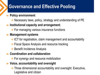 Governance and Effective Pooling
 Policy environment:
 Necessary laws, policy, strategy and understanding of PE
 Institutional capacity and arrangement;
 For managing various insurance functions
 Management systems
 ICT for registration, claim management and accountability
 Fiscal Space Analysis and resource tracking
 Benefit Incidence Analysis
 Coordination and collaboration
 For synergy and resource mobilization
 Voice, accountability and oversight
 Three dimensional accountability and oversight: Executive,
Legislative and citizen
 