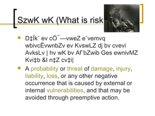 SzwK wK (What is risk)?
   D‡Ïk¨ ev cÖ¯—vweZ e¨vemvq
    wbivcËvwnbZv ev KvswLZ dj bv cvevi
    AvksLv | hv wK bv Af¨bZwib Ges ewnivMZ
    Kvi‡b &I n‡Z cv‡i|
   A probability or threat of damage, injury,
    liability, loss, or any other negative
    occurrence that is caused by external or
    internal vulnerabilities, and that may be
    avoided through preemptive action.
 