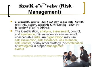 SzwK e¨v¯’vcbv (Risk
               Management)
     e¨vemv‡K wbivc` &I ¶wZ gy³ ivLvi Rb¨ SzwK
      wbi“cb, avibv, wbqš¿b Ges Gwi‡q _vKv ev
      h_vcyhy³ e¨ve¯’v MÖnb
     The identification, analysis, assessment, control,
      and avoidance, minimization, or elimination of
      unacceptable risks. An organization may use
      risk assumption, risk avoidance, risk retention,
      risk transfer, or any other strategy (or combination
      of strategies) in proper management of future
      events

    http://www.businessdictionary.com/definition/risk-management.html#ixzz2CH1WKYEZ
 