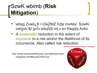 SzwK wbimb (Risk
Mitigation)
   wbqg Zvwš¿K I cÏwZMZ fv‡e mv¤¢e¨ SzwKi
    cwigvb &I gvÎv wbqÎ‡b ivLv ev Kwg‡q Avbv
   A systematic reduction in the extent of
    exposure to a risk and/or the likelihood of its
    occurrence. Also called risk reduction.

http://www.businessdictionary.com/definition/risk-
    mitigation.html#ixzz2CH4a31yy
 