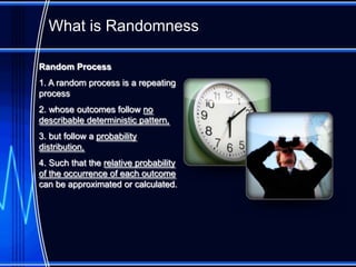 What is Randomness

Random Process
1. A random process is a repeating
process
2. whose outcomes follow no
describable deterministic pattern,
3. but follow a probability
distribution,
4. Such that the relative probability
of the occurrence of each outcome
can be approximated or calculated.
 