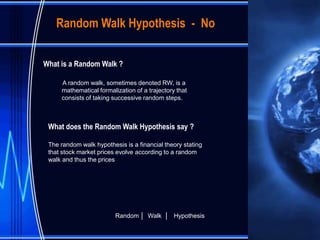 Random Walk Hypothesis - No


What is a Random Walk ?

     A random walk, sometimes denoted RW, is a
     mathematical formalization of a trajectory that
     consists of taking successive random steps.



 What does the Random Walk Hypothesis say ?

 The random walk hypothesis is a financial theory stating
 that stock market prices evolve according to a random
 walk and thus the prices




                         Random │ Walk │ Hypothesis
 