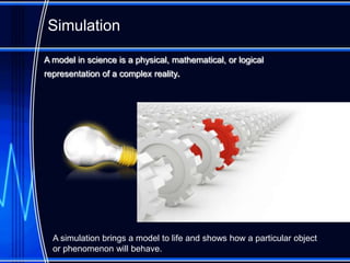 Simulation

A model in science is a physical, mathematical, or logical
representation of a complex reality.




  A simulation brings a model to life and shows how a particular object
  or phenomenon will behave.
 