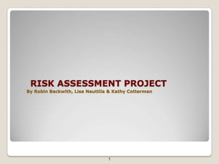 RISK ASSESSMENT PROJECT
By Robin Beckwith, Lisa Neuttila & Kathy Cotterman




                                1
 