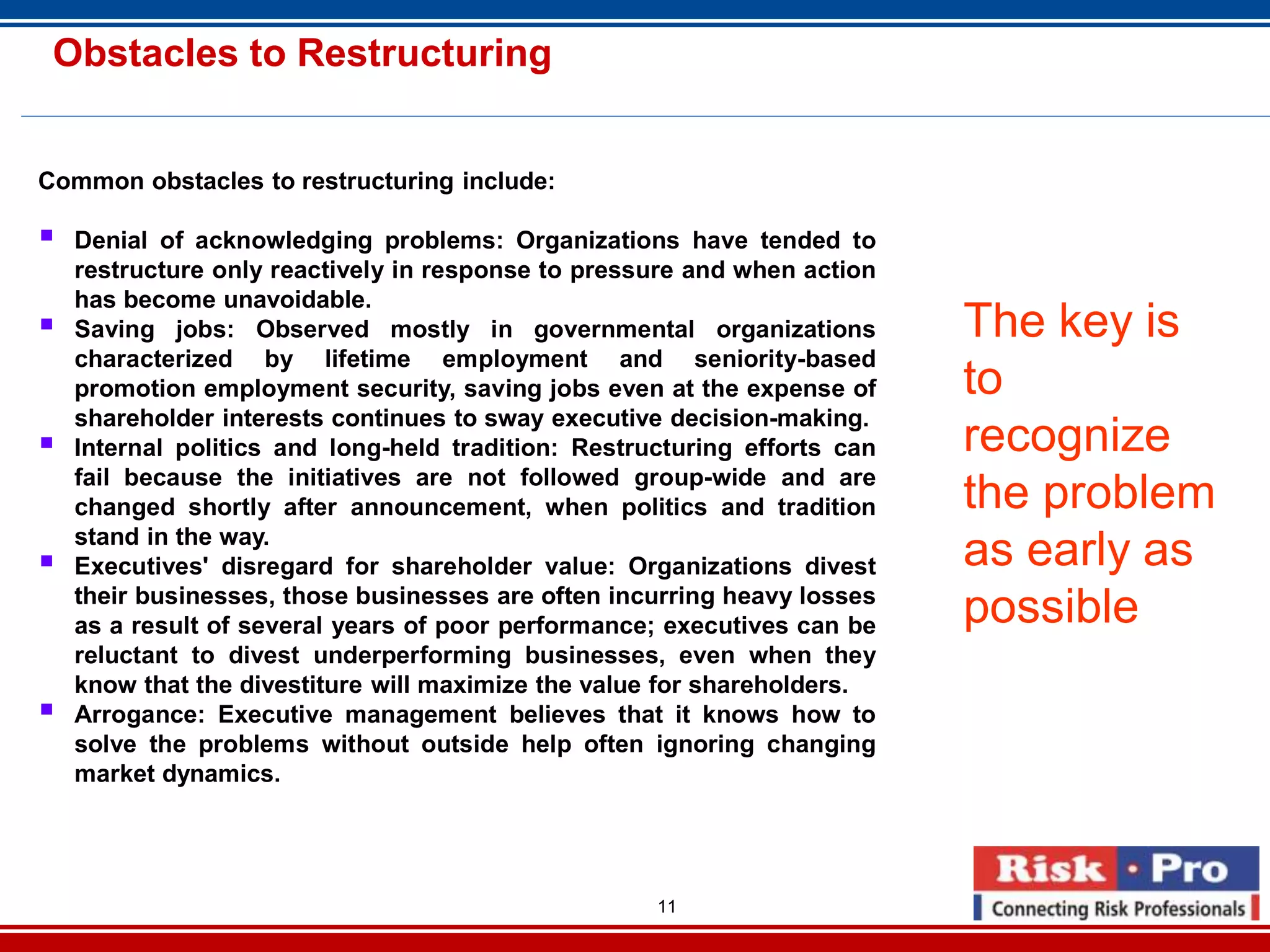 11
Obstacles to Restructuring
Common obstacles to restructuring include:
Denial of acknowledging problems: Organizations have tended to
restructure only reactively in response to pressure and when action
has become unavoidable.
Saving jobs: Observed mostly in governmental organizations
characterized by lifetime employment and seniority-based
promotion employment security, saving jobs even at the expense of
shareholder interests continues to sway executive decision-making.
Internal politics and long-held tradition: Restructuring efforts can
fail because the initiatives are not followed group-wide and are
changed shortly after announcement, when politics and tradition
stand in the way.
Executives' disregard for shareholder value: Organizations divest
their businesses, those businesses are often incurring heavy losses
as a result of several years of poor performance; executives can be
reluctant to divest underperforming businesses, even when they
know that the divestiture will maximize the value for shareholders.
Arrogance: Executive management believes that it knows how to
solve the problems without outside help often ignoring changing
market dynamics.
The key is
to
recognize
the problem
as early as
possible