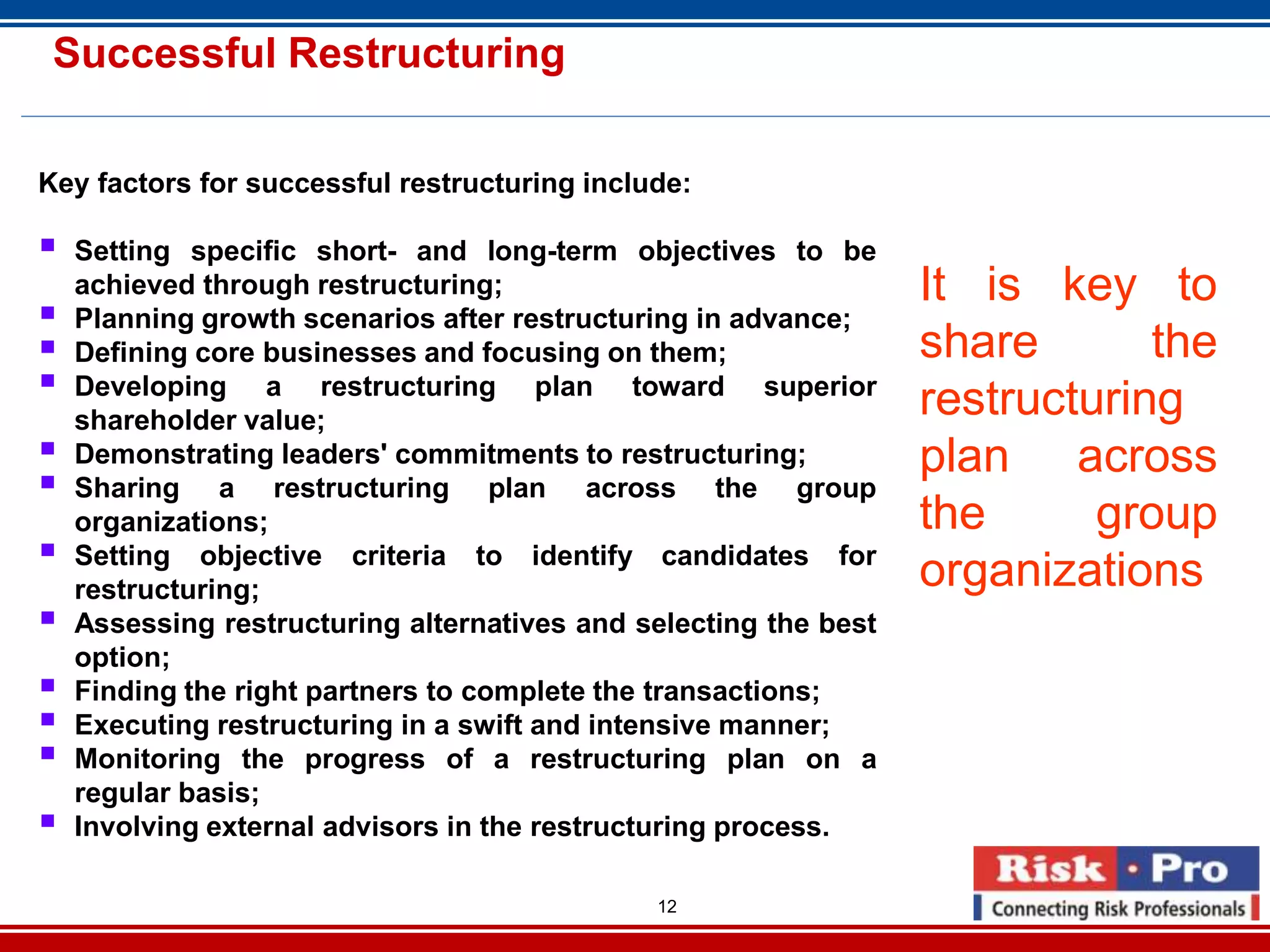 12
Successful Restructuring
Key factors for successful restructuring include:
Setting specific short- and long-term objectives to be
achieved through restructuring;
Planning growth scenarios after restructuring in advance;
Defining core businesses and focusing on them;
Developing a restructuring plan toward superior
shareholder value;
Demonstrating leaders' commitments to restructuring;
Sharing a restructuring plan across the group
organizations;
Setting objective criteria to identify candidates for
restructuring;
Assessing restructuring alternatives and selecting the best
option;
Finding the right partners to complete the transactions;
Executing restructuring in a swift and intensive manner;
Monitoring the progress of a restructuring plan on a
regular basis;
Involving external advisors in the restructuring process.
It is key to
share the
restructuring
plan across
the group
organizations