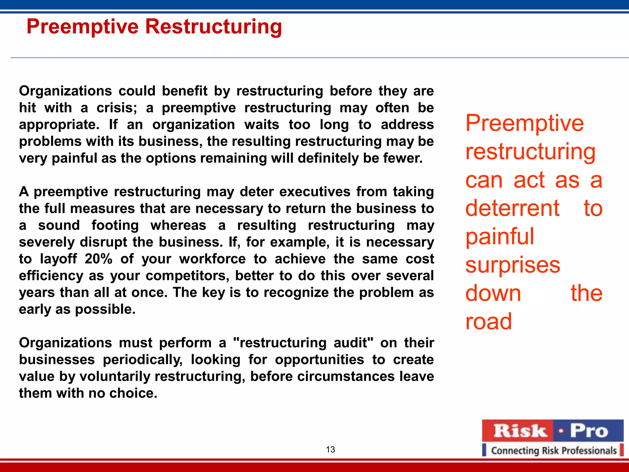 13
Preemptive Restructuring
Organizations could benefit by restructuring before they are
hit with a crisis; a preemptive restructuring may often be
appropriate. If an organization waits too long to address
problems with its business, the resulting restructuring may be
very painful as the options remaining will definitely be fewer.
A preemptive restructuring may deter executives from taking
the full measures that are necessary to return the business to
a sound footing whereas a resulting restructuring may
severely disrupt the business. If, for example, it is necessary
to layoff 20% of your workforce to achieve the same cost
efficiency as your competitors, better to do this over several
years than all at once. The key is to recognize the problem as
early as possible.
Organizations must perform a "restructuring audit" on their
businesses periodically, looking for opportunities to create
value by voluntarily restructuring, before circumstances leave
them with no choice.
Preemptive
restructuring
can act as a
deterrent to
painful
surprises
down the
road