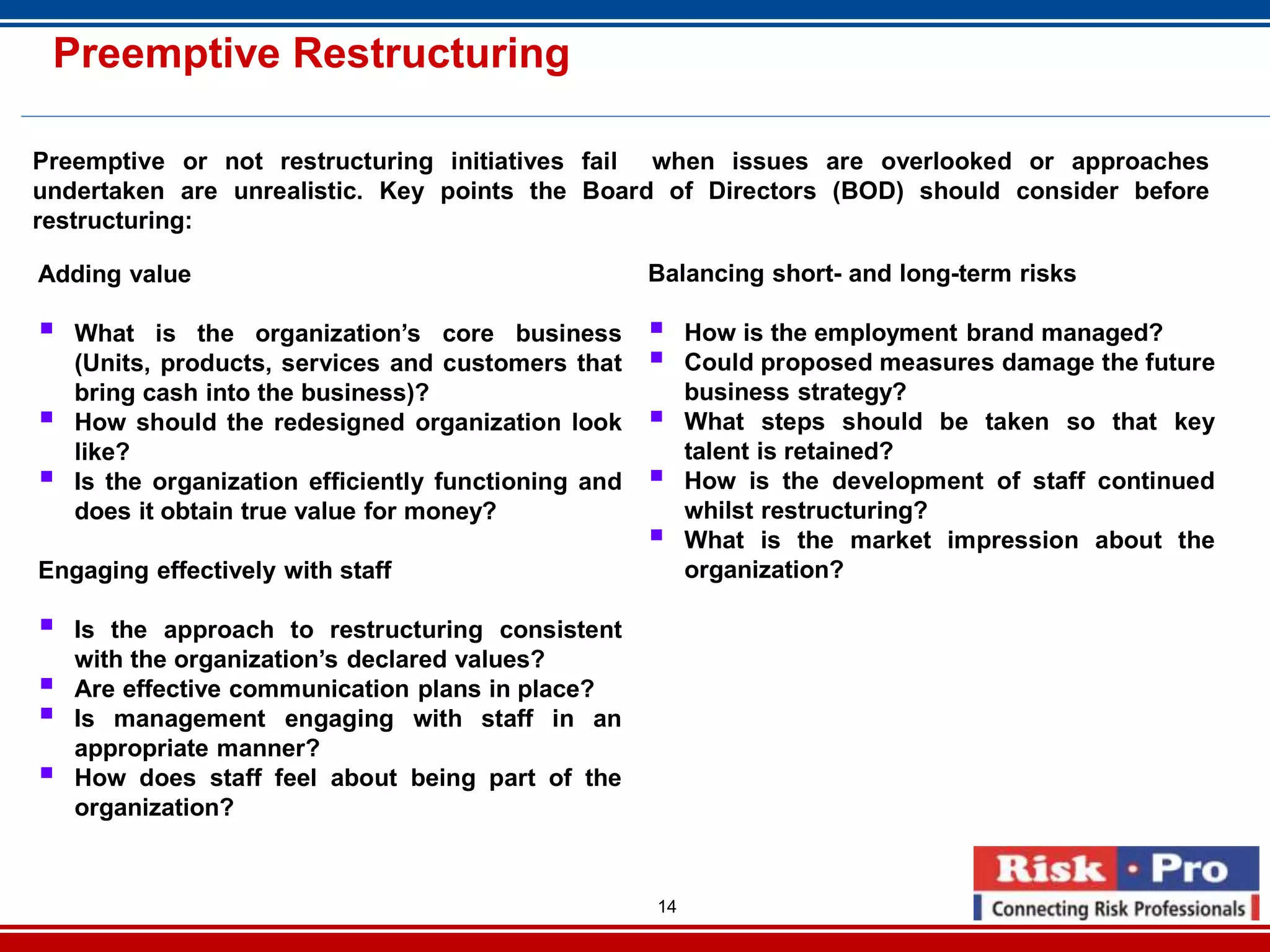 14
Preemptive Restructuring
Preemptive or not restructuring initiatives fail when issues are overlooked or approaches
undertaken are unrealistic. Key points the Board of Directors (BOD) should consider before
restructuring:
Adding value
What is the organization’s core business
(Units, products, services and customers that
bring cash into the business)?
How should the redesigned organization look
like?
Is the organization efficiently functioning and
does it obtain true value for money?
Engaging effectively with staff
Is the approach to restructuring consistent
with the organization’s declared values?
Are effective communication plans in place?
Is management engaging with staff in an
appropriate manner?
How does staff feel about being part of the
organization?
Balancing short- and long-term risks
How is the employment brand managed?
Could proposed measures damage the future
business strategy?
What steps should be taken so that key
talent is retained?
How is the development of staff continued
whilst restructuring?
What is the market impression about the
organization?