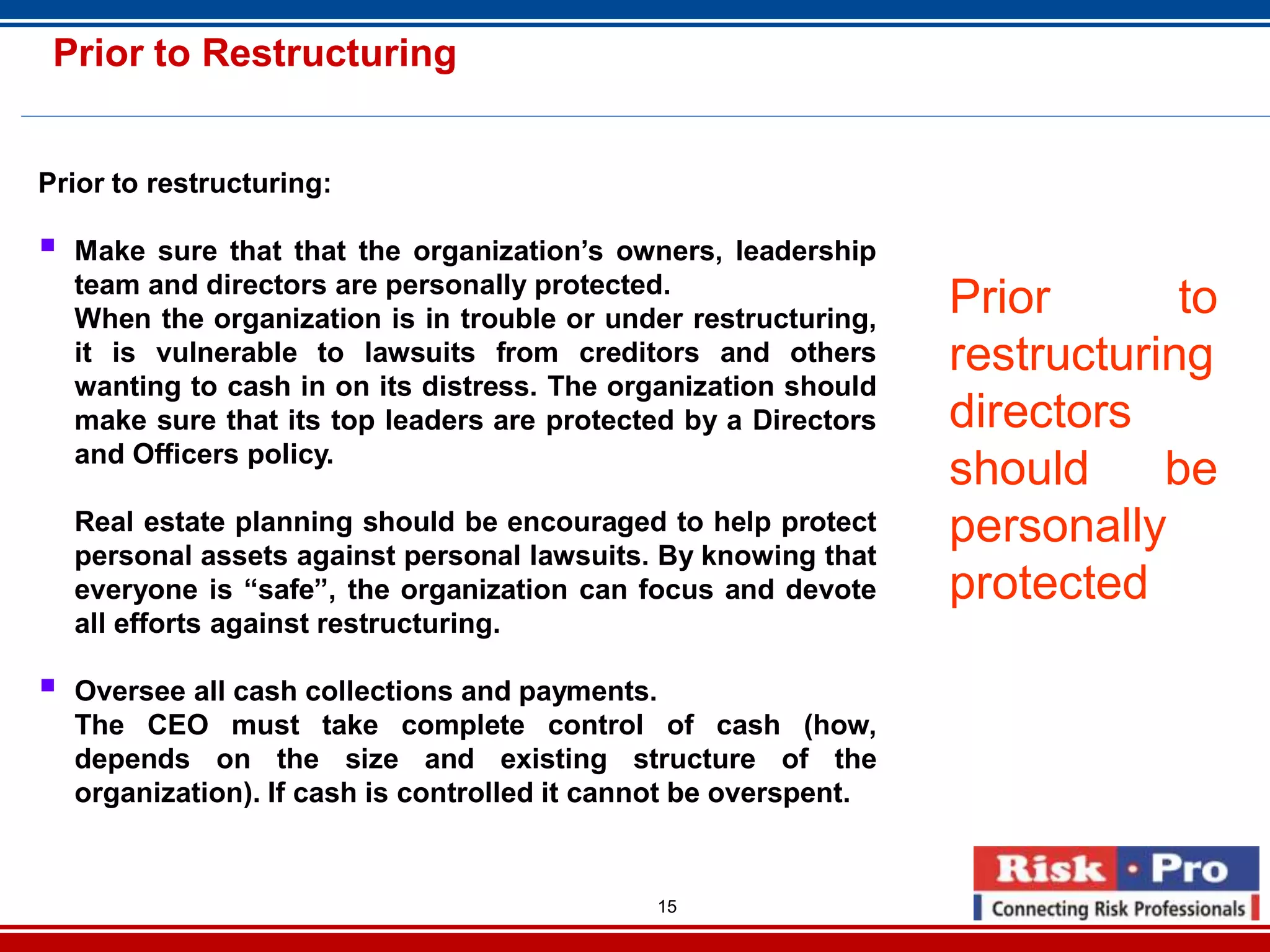 15
Prior to Restructuring
Prior to restructuring:
Make sure that that the organization’s owners, leadership
team and directors are personally protected.
When the organization is in trouble or under restructuring,
it is vulnerable to lawsuits from creditors and others
wanting to cash in on its distress. The organization should
make sure that its top leaders are protected by a Directors
and Officers policy.
Real estate planning should be encouraged to help protect
personal assets against personal lawsuits. By knowing that
everyone is “safe”, the organization can focus and devote
all efforts against restructuring.
Oversee all cash collections and payments.
The CEO must take complete control of cash (how,
depends on the size and existing structure of the
organization). If cash is controlled it cannot be overspent.
Prior to
restructuring
directors
should be
personally
protected