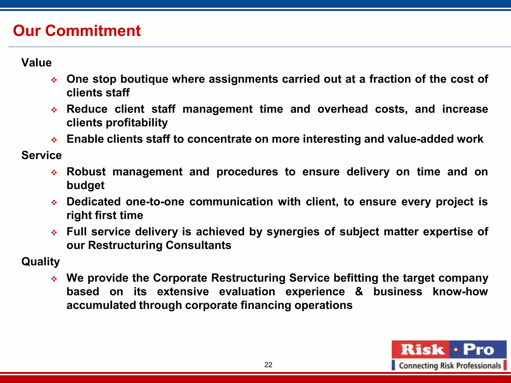 22
Our Commitment
Value
One stop boutique where assignments carried out at a fraction of the cost of
clients staff
Reduce client staff management time and overhead costs, and increase
clients profitability
Enable clients staff to concentrate on more interesting and value-added work
Service
Robust management and procedures to ensure delivery on time and on
budget
Dedicated one-to-one communication with client, to ensure every project is
right first time
Full service delivery is achieved by synergies of subject matter expertise of
our Restructuring Consultants
Quality
We provide the Corporate Restructuring Service befitting the target company
based on its extensive evaluation experience & business know-how
accumulated through corporate financing operations