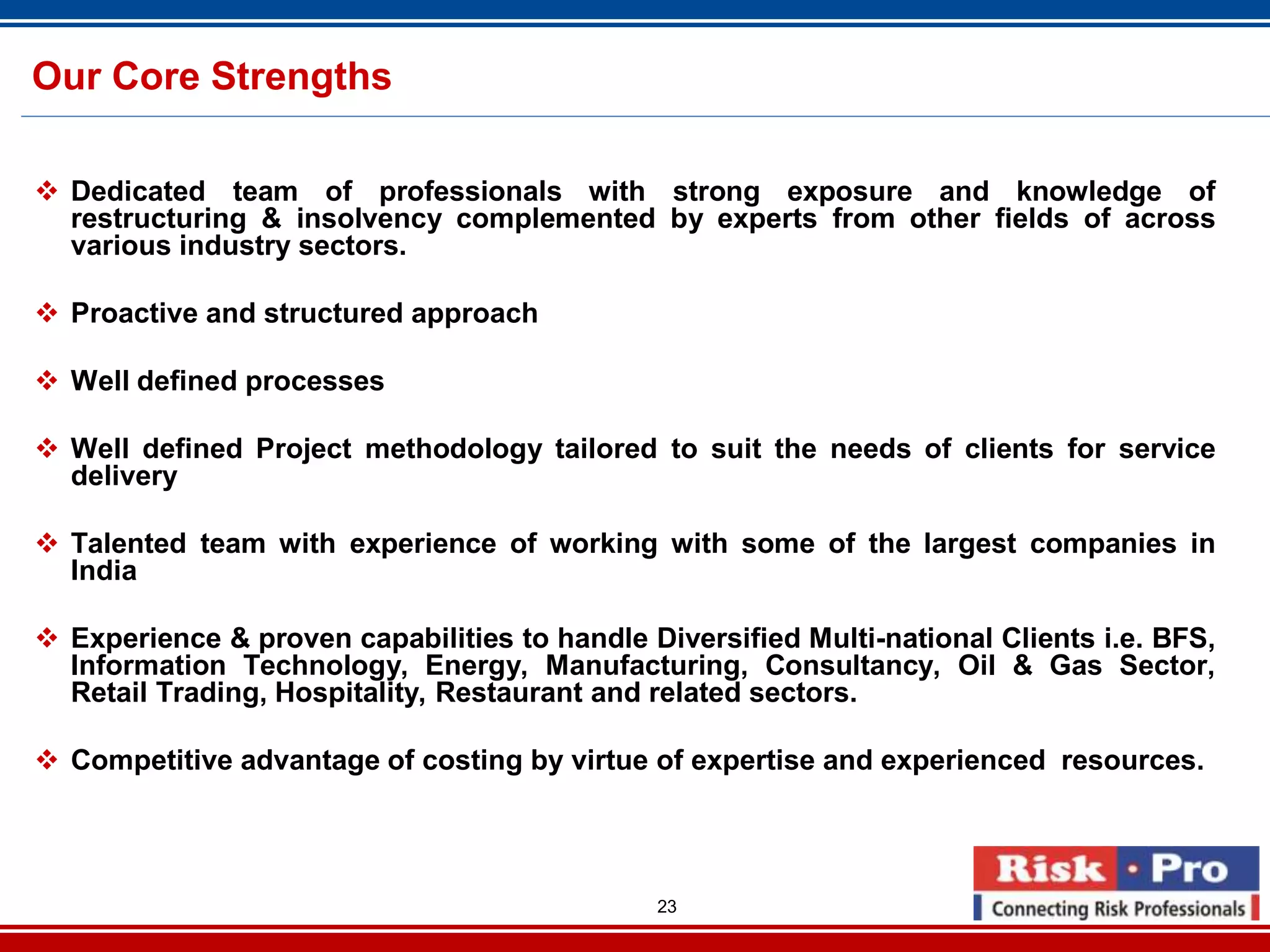 23
Our Core Strengths
Dedicated team of professionals with strong exposure and knowledge of
restructuring & insolvency complemented by experts from other fields of across
various industry sectors.
Proactive and structured approach
Well defined processes
Well defined Project methodology tailored to suit the needs of clients for service
delivery
Talented team with experience of working with some of the largest companies in
India
Experience & proven capabilities to handle Diversified Multi-national Clients i.e. BFS,
Information Technology, Energy, Manufacturing, Consultancy, Oil & Gas Sector,
Retail Trading, Hospitality, Restaurant and related sectors.
Competitive advantage of costing by virtue of expertise and experienced resources.