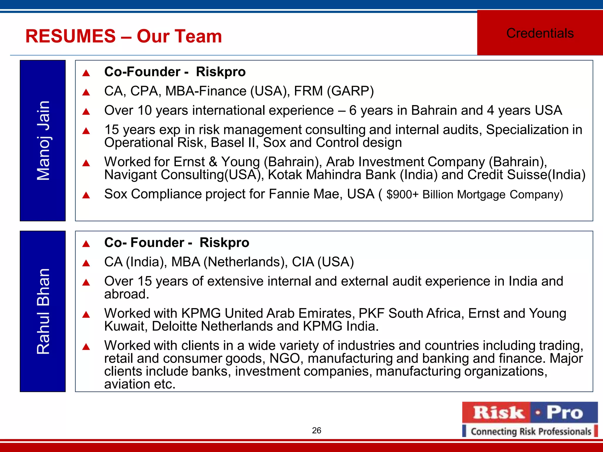 26
RESUMES – Our Team
Co-Founder - Riskpro
CA, CPA, MBA-Finance (USA), FRM (GARP)
Over 10 years international experience – 6 years in Bahrain and 4 years USA
15 years exp in risk management consulting and internal audits, Specialization in
Operational Risk, Basel II, Sox and Control design
Worked for Ernst & Young (Bahrain), Arab Investment Company (Bahrain),
Navigant Consulting(USA), Kotak Mahindra Bank (India) and Credit Suisse(India)
Sox Compliance project for Fannie Mae, USA ( $900+ Billion Mortgage Company)
ManojJain
Co- Founder - Riskpro
CA (India), MBA (Netherlands), CIA (USA)
Over 15 years of extensive internal and external audit experience in India and
abroad.
Worked with KPMG United Arab Emirates, PKF South Africa, Ernst and Young
Kuwait, Deloitte Netherlands and KPMG India.
Worked with clients in a wide variety of industries and countries including trading,
retail and consumer goods, NGO, manufacturing and banking and finance. Major
clients include banks, investment companies, manufacturing organizations,
aviation etc.
RahulBhan
Credentials