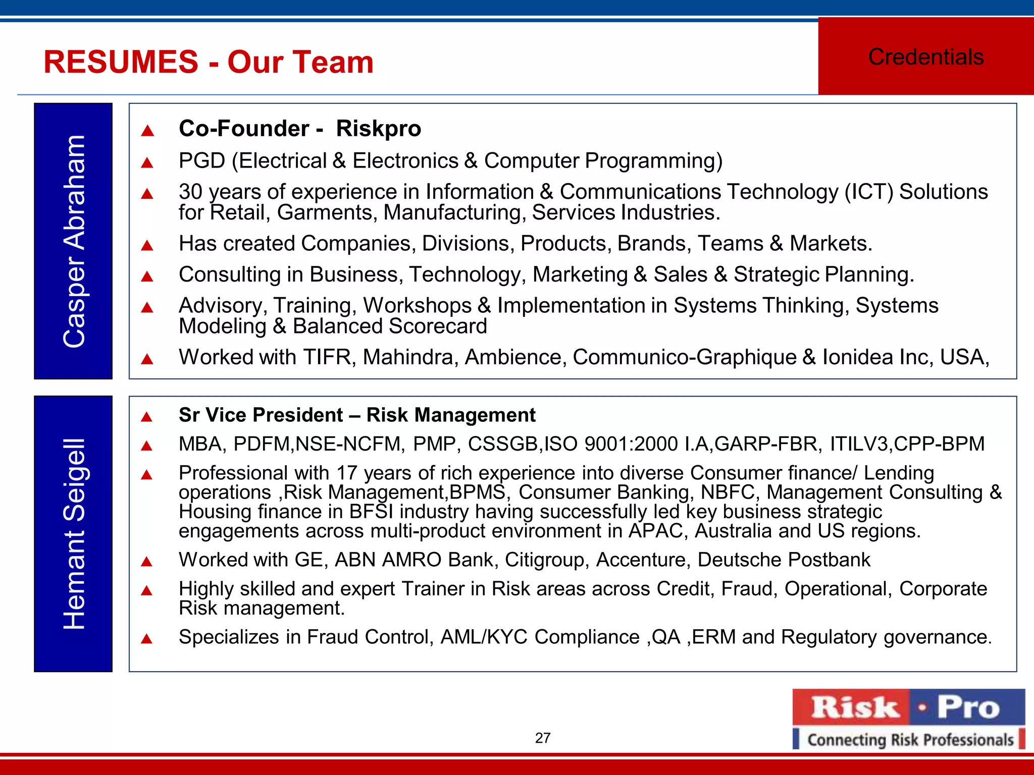 27
RESUMES - Our Team
Co-Founder - Riskpro
PGD (Electrical & Electronics & Computer Programming)
30 years of experience in Information & Communications Technology (ICT) Solutions
for Retail, Garments, Manufacturing, Services Industries.
Has created Companies, Divisions, Products, Brands, Teams & Markets.
Consulting in Business, Technology, Marketing & Sales & Strategic Planning.
Advisory, Training, Workshops & Implementation in Systems Thinking, Systems
Modeling & Balanced Scorecard
Worked with TIFR, Mahindra, Ambience, Communico-Graphique & Ionidea Inc, USA,
CasperAbraham
Credentials
Sr Vice President – Risk Management
MBA, PDFM,NSE-NCFM, PMP, CSSGB,ISO 9001:2000 I.A,GARP-FBR, ITILV3,CPP-BPM
Professional with 17 years of rich experience into diverse Consumer finance/ Lending
operations ,Risk Management,BPMS, Consumer Banking, NBFC, Management Consulting &
Housing finance in BFSI industry having successfully led key business strategic
engagements across multi-product environment in APAC, Australia and US regions.
Worked with GE, ABN AMRO Bank, Citigroup, Accenture, Deutsche Postbank
Highly skilled and expert Trainer in Risk areas across Credit, Fraud, Operational, Corporate
Risk management.
Specializes in Fraud Control, AML/KYC Compliance ,QA ,ERM and Regulatory governance.
HemantSeigell