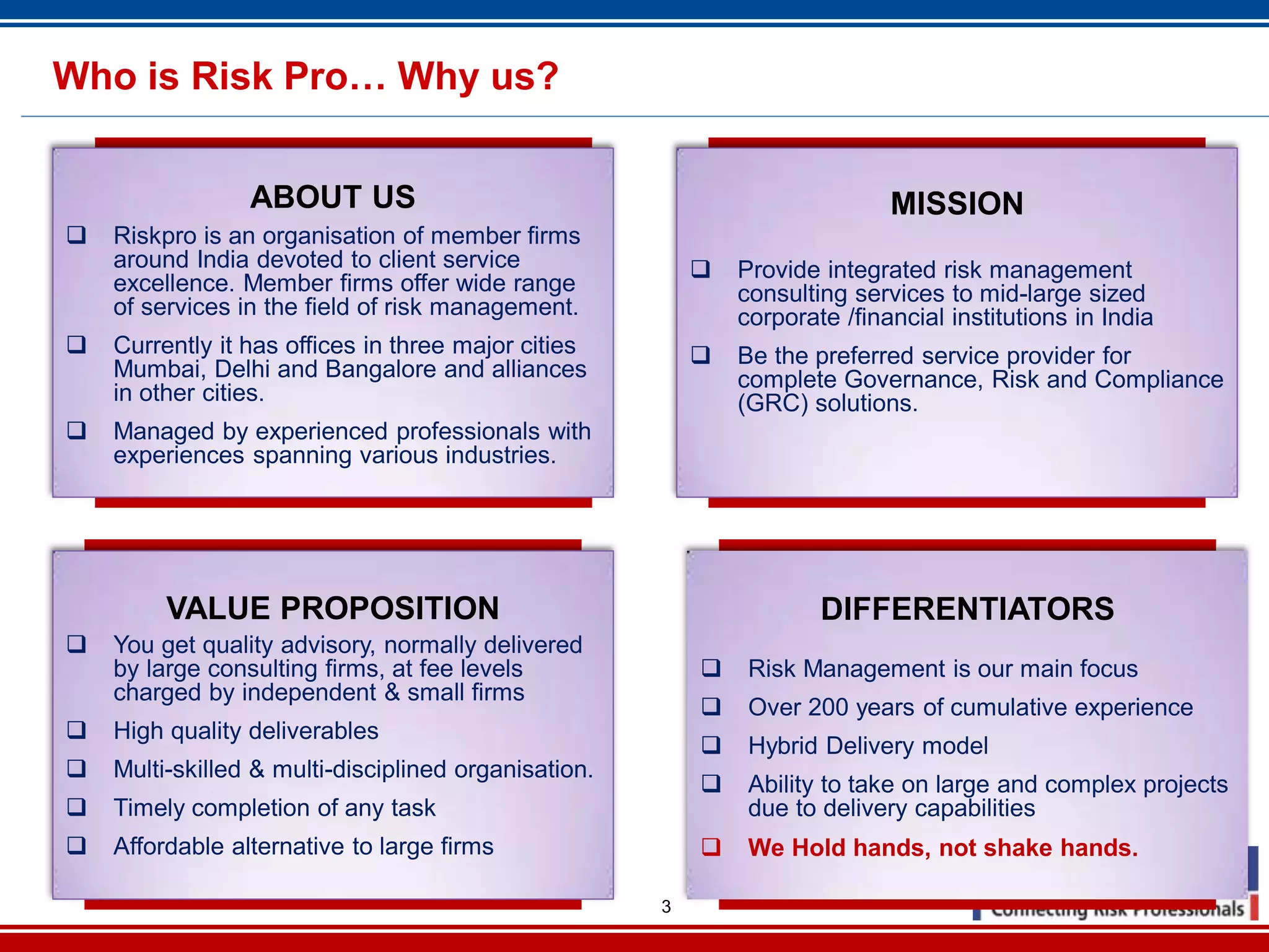 3
Who is Risk Pro… Why us?
ABOUT US
Riskpro is an organisation of member firms
around India devoted to client service
excellence. Member firms offer wide range
of services in the field of risk management.
Currently it has offices in three major cities
Mumbai, Delhi and Bangalore and alliances
in other cities.
Managed by experienced professionals with
experiences spanning various industries.
MISSION
Provide integrated risk management
consulting services to mid-large sized
corporate /financial institutions in India
Be the preferred service provider for
complete Governance, Risk and Compliance
(GRC) solutions.
VALUE PROPOSITION
You get quality advisory, normally delivered
by large consulting firms, at fee levels
charged by independent & small firms
High quality deliverables
Multi-skilled & multi-disciplined organisation.
Timely completion of any task
Affordable alternative to large firms
DIFFERENTIATORS
Risk Management is our main focus
Over 200 years of cumulative experience
Hybrid Delivery model
Ability to take on large and complex projects
due to delivery capabilities
We Hold hands, not shake hands.