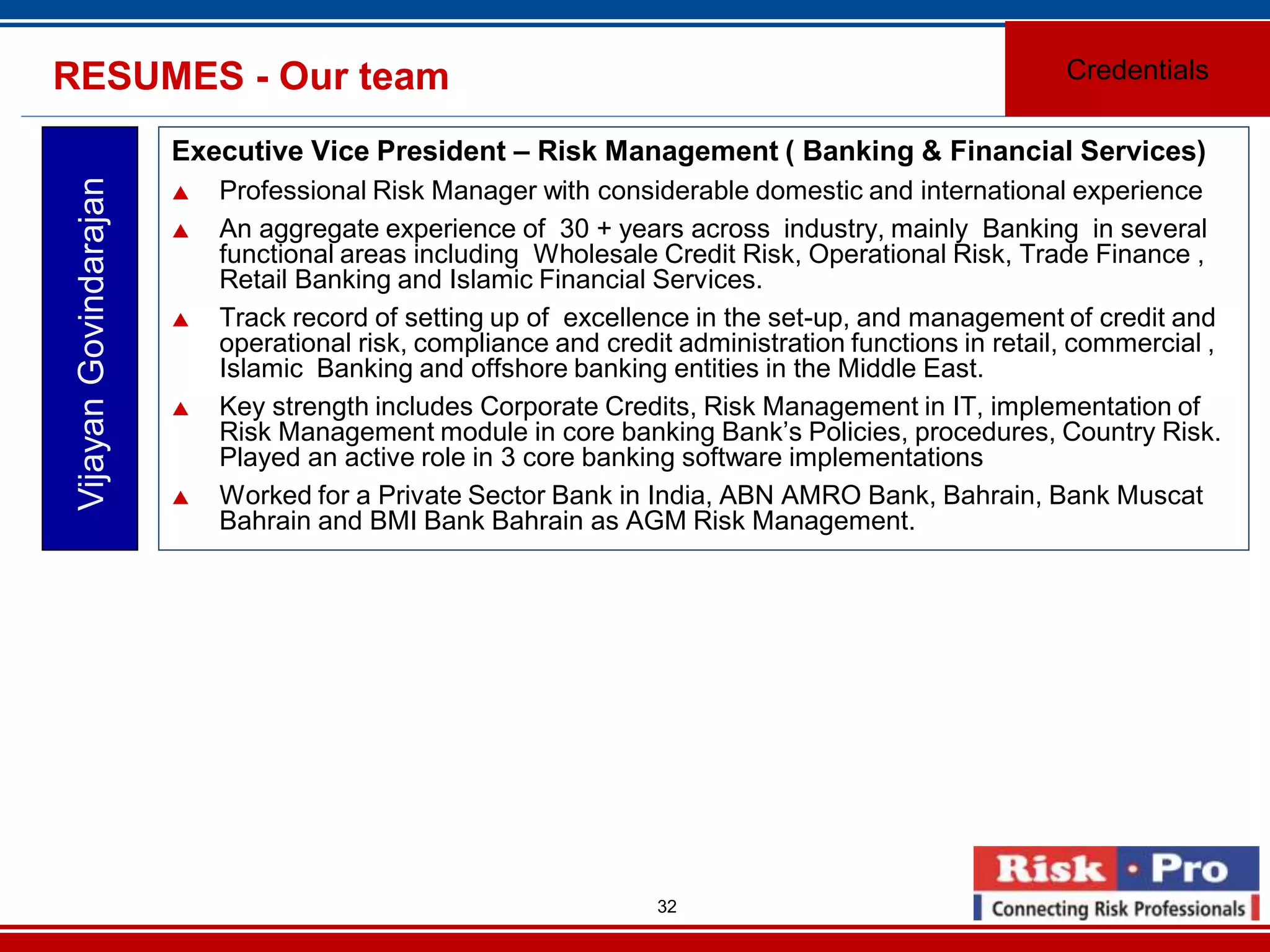 32
Executive Vice President – Risk Management ( Banking & Financial Services)
Professional Risk Manager with considerable domestic and international experience
An aggregate experience of 30 + years across industry, mainly Banking in several
functional areas including Wholesale Credit Risk, Operational Risk, Trade Finance ,
Retail Banking and Islamic Financial Services.
Track record of setting up of excellence in the set-up, and management of credit and
operational risk, compliance and credit administration functions in retail, commercial ,
Islamic Banking and offshore banking entities in the Middle East.
Key strength includes Corporate Credits, Risk Management in IT, implementation of
Risk Management module in core banking Bank’s Policies, procedures, Country Risk.
Played an active role in 3 core banking software implementations
Worked for a Private Sector Bank in India, ABN AMRO Bank, Bahrain, Bank Muscat
Bahrain and BMI Bank Bahrain as AGM Risk Management.
VijayanGovindarajanRESUMES - Our team Credentials