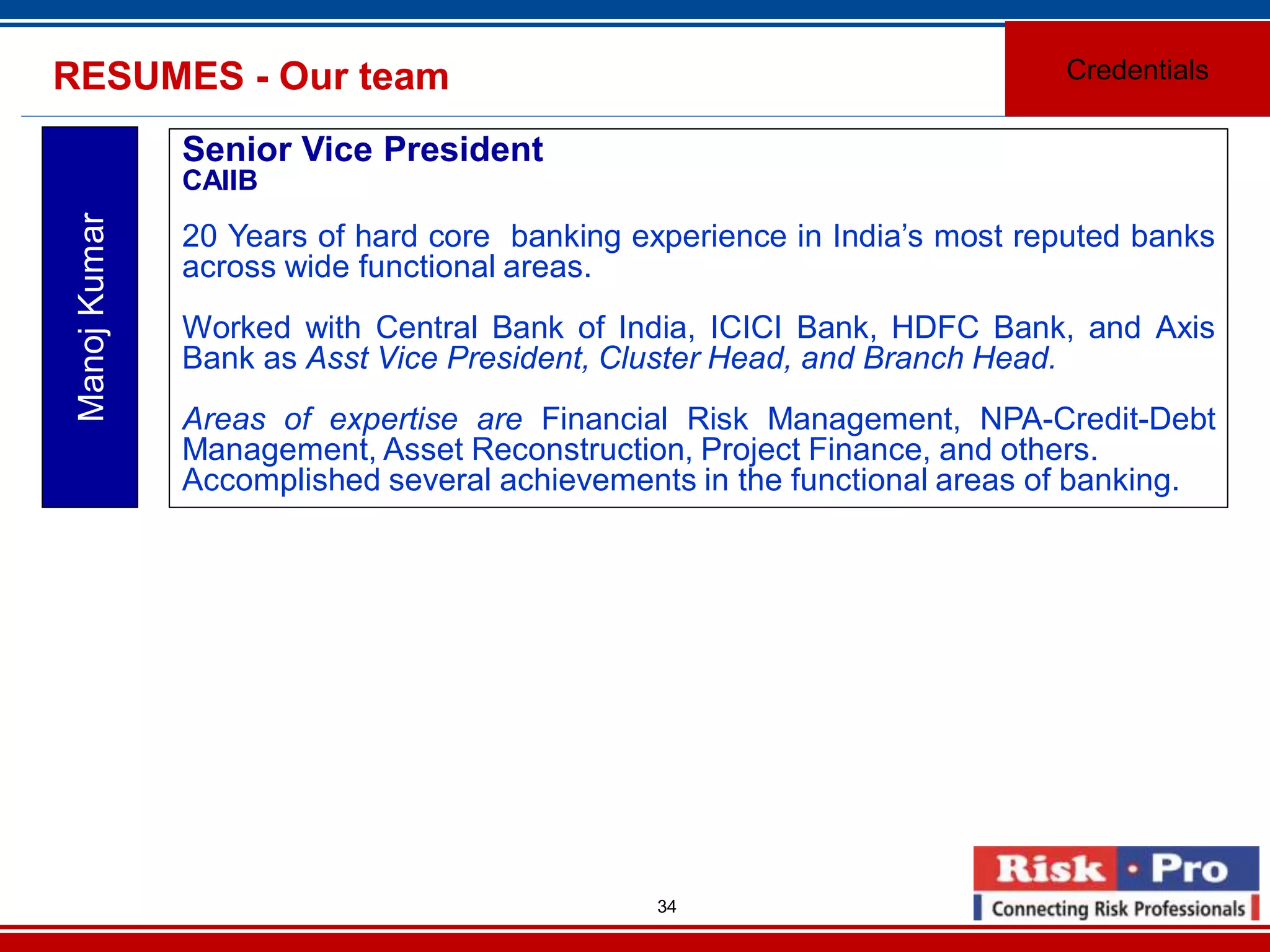 34
RESUMES - Our team Credentials
ManojKumar
Senior Vice President
CAIIB
20 Years of hard core banking experience in India’s most reputed banks
across wide functional areas.
Worked with Central Bank of India, ICICI Bank, HDFC Bank, and Axis
Bank as Asst Vice President, Cluster Head, and Branch Head.
Areas of expertise are Financial Risk Management, NPA-Credit-Debt
Management, Asset Reconstruction, Project Finance, and others.
Accomplished several achievements in the functional areas of banking.