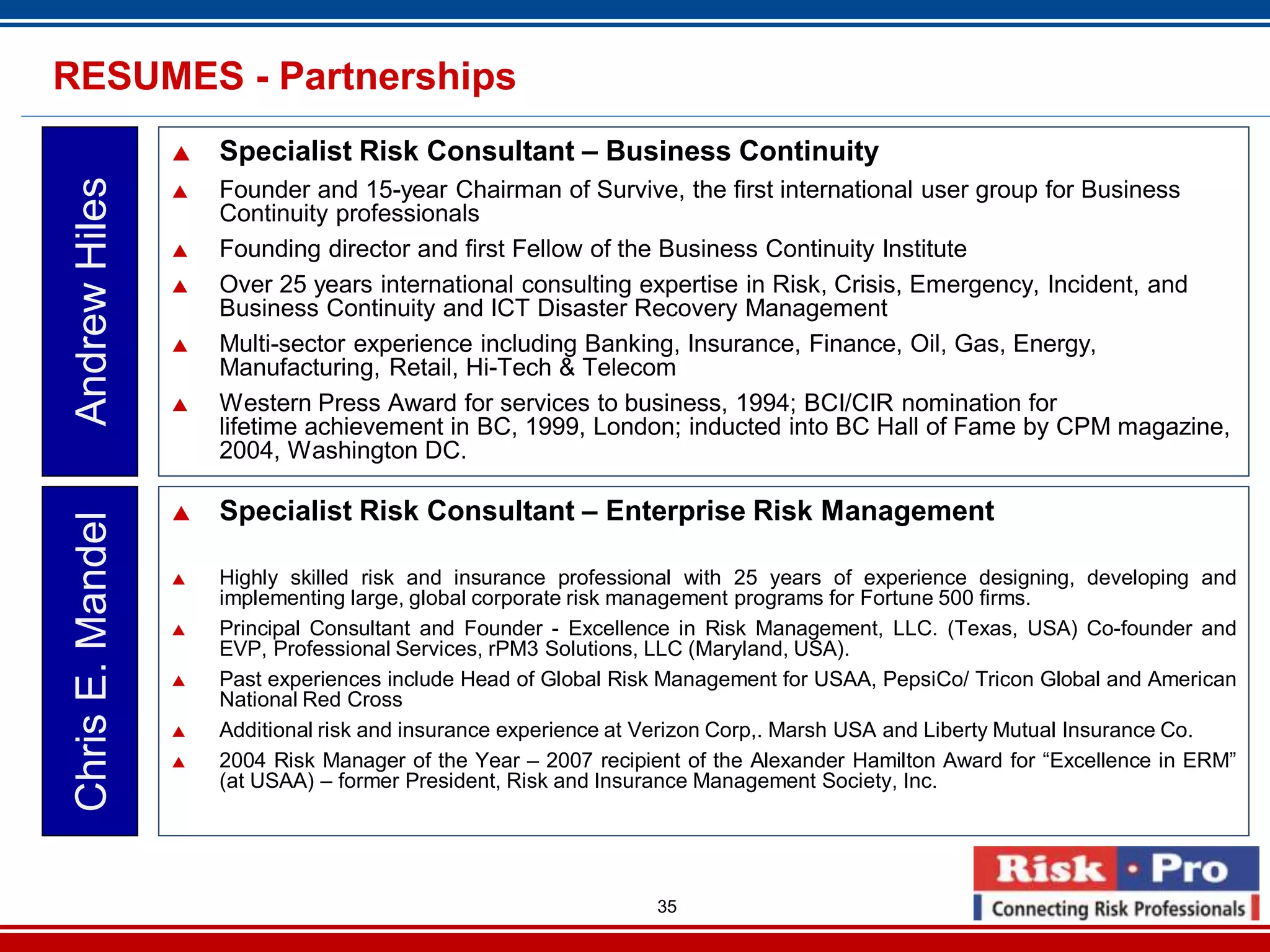 35
Specialist Risk Consultant – Business Continuity
Founder and 15-year Chairman of Survive, the first international user group for Business
Continuity professionals
Founding director and first Fellow of the Business Continuity Institute
Over 25 years international consulting expertise in Risk, Crisis, Emergency, Incident, and
Business Continuity and ICT Disaster Recovery Management
Multi-sector experience including Banking, Insurance, Finance, Oil, Gas, Energy,
Manufacturing, Retail, Hi-Tech & Telecom
Western Press Award for services to business, 1994; BCI/CIR nomination for
lifetime achievement in BC, 1999, London; inducted into BC Hall of Fame by CPM magazine,
2004, Washington DC.
AndrewHilesRESUMES - Partnerships
Specialist Risk Consultant – Enterprise Risk Management
Highly skilled risk and insurance professional with 25 years of experience designing, developing and
implementing large, global corporate risk management programs for Fortune 500 firms.
Principal Consultant and Founder - Excellence in Risk Management, LLC. (Texas, USA) Co-founder and
EVP, Professional Services, rPM3 Solutions, LLC (Maryland, USA).
Past experiences include Head of Global Risk Management for USAA, PepsiCo/ Tricon Global and American
National Red Cross
Additional risk and insurance experience at Verizon Corp,. Marsh USA and Liberty Mutual Insurance Co.
2004 Risk Manager of the Year – 2007 recipient of the Alexander Hamilton Award for “Excellence in ERM”
(at USAA) – former President, Risk and Insurance Management Society, Inc.
ChrisE.Mandel