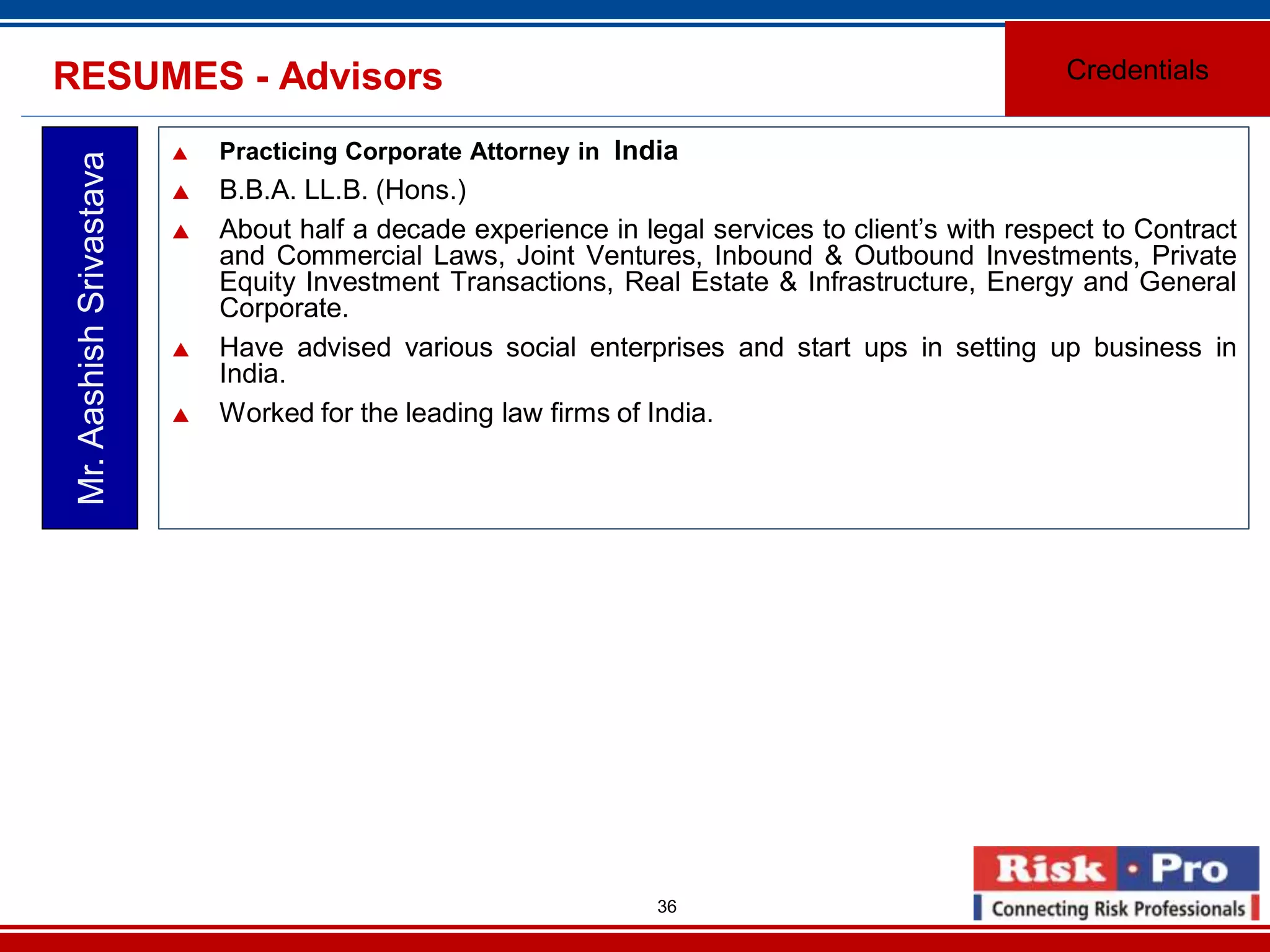 36
RESUMES - Advisors
Practicing Corporate Attorney in India
B.B.A. LL.B. (Hons.)
About half a decade experience in legal services to client’s with respect to Contract
and Commercial Laws, Joint Ventures, Inbound & Outbound Investments, Private
Equity Investment Transactions, Real Estate & Infrastructure, Energy and General
Corporate.
Have advised various social enterprises and start ups in setting up business in
India.
Worked for the leading law firms of India.
Mr.AashishSrivastava
Credentials