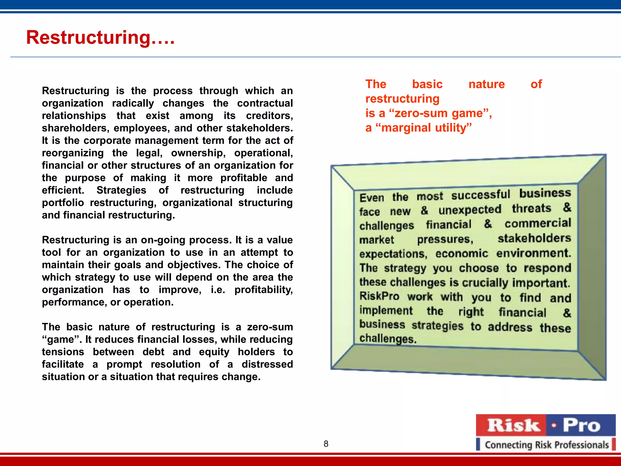 8
Restructuring….
Restructuring is the process through which an
organization radically changes the contractual
relationships that exist among its creditors,
shareholders, employees, and other stakeholders.
It is the corporate management term for the act of
reorganizing the legal, ownership, operational,
financial or other structures of an organization for
the purpose of making it more profitable and
efficient. Strategies of restructuring include
portfolio restructuring, organizational structuring
and financial restructuring.
Restructuring is an on-going process. It is a value
tool for an organization to use in an attempt to
maintain their goals and objectives. The choice of
which strategy to use will depend on the area the
organization has to improve, i.e. profitability,
performance, or operation.
The basic nature of restructuring is a zero-sum
“game”. It reduces financial losses, while reducing
tensions between debt and equity holders to
facilitate a prompt resolution of a distressed
situation or a situation that requires change.
The basic nature of
restructuring
is a “zero-sum game”,
a “marginal utility”